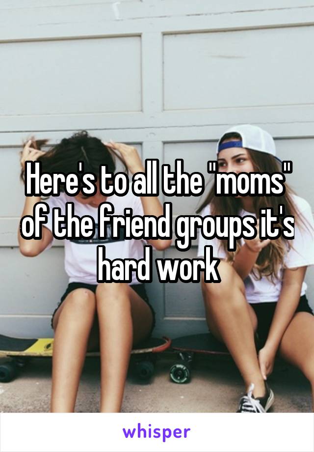 Here's to all the "moms" of the friend groups it's hard work