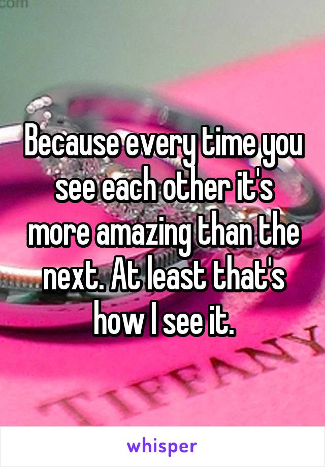 Because every time you see each other it's more amazing than the next. At least that's how I see it.