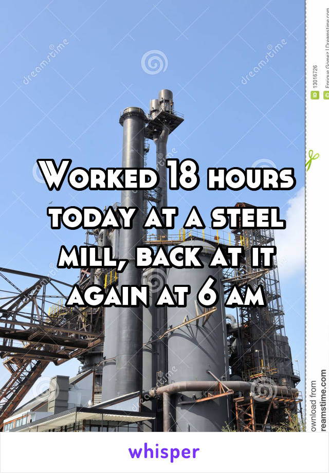 Worked 18 hours today at a steel mill, back at it again at 6 am