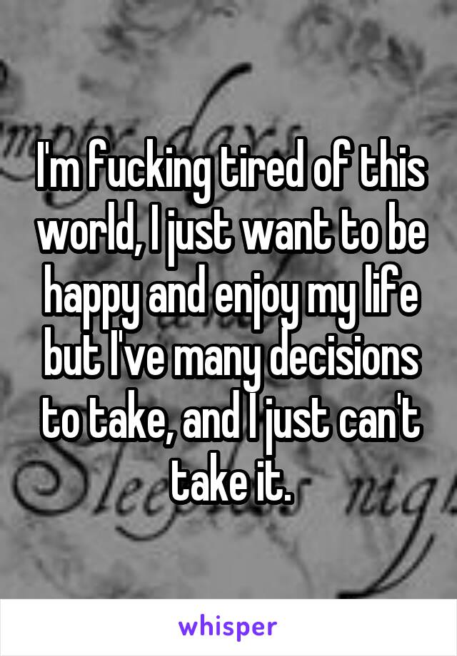 I'm fucking tired of this world, I just want to be happy and enjoy my life but I've many decisions to take, and I just can't take it.