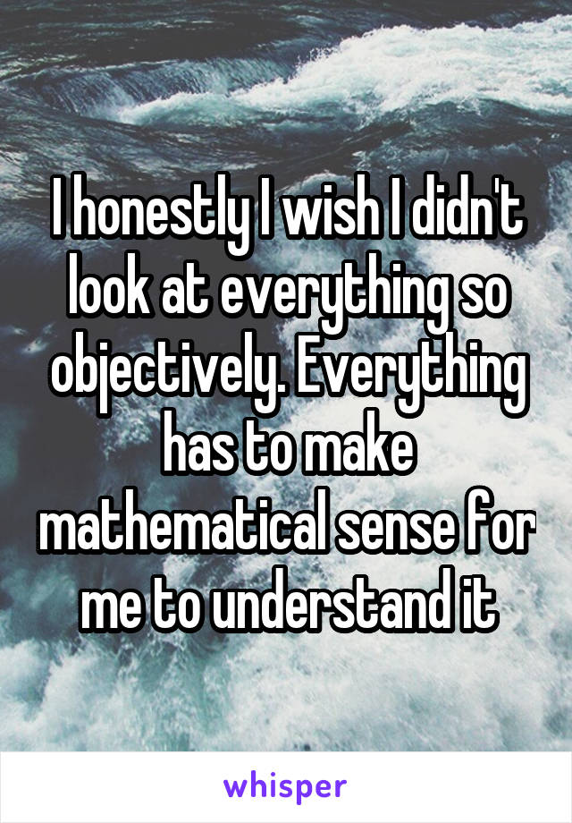 I honestly I wish I didn't look at everything so objectively. Everything has to make mathematical sense for me to understand it