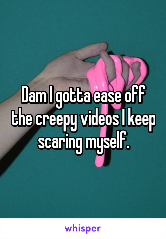 Dam I gotta ease off the creepy videos I keep scaring myself.