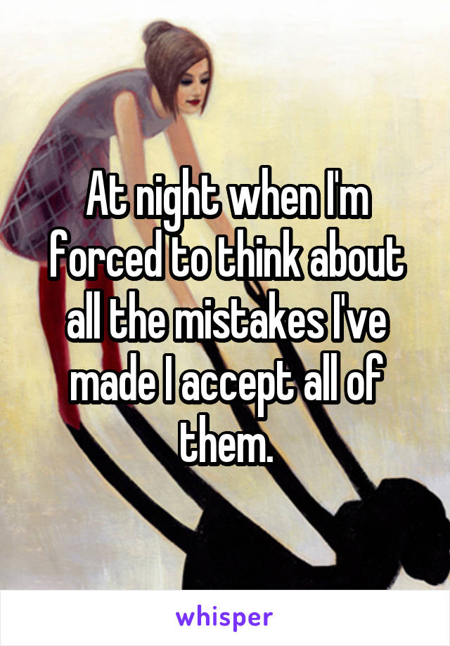 At night when I'm forced to think about all the mistakes I've made I accept all of them.