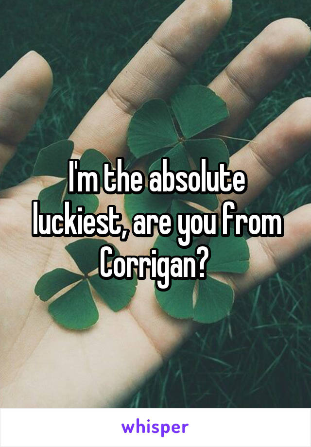 I'm the absolute luckiest, are you from Corrigan? 