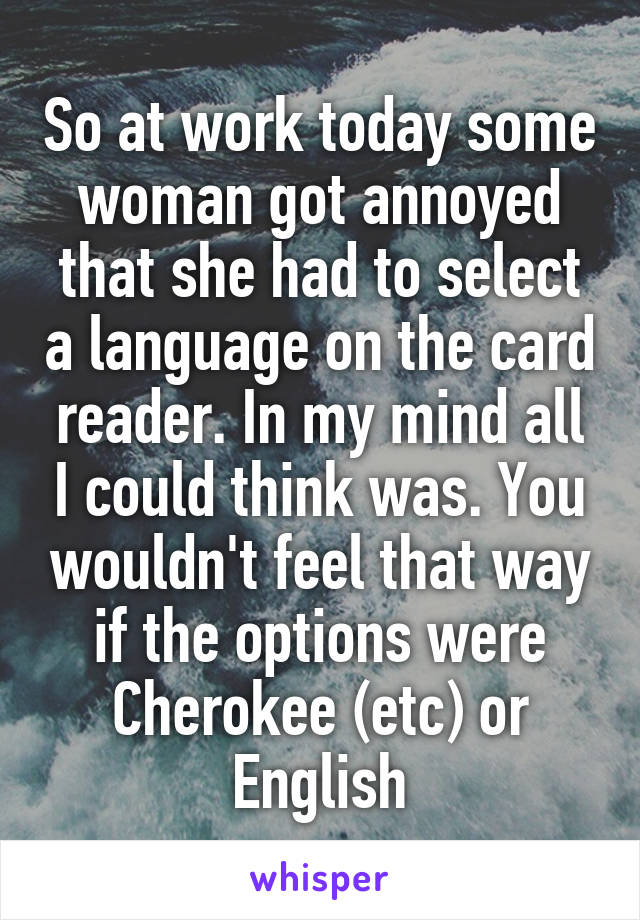 So at work today some woman got annoyed that she had to select a language on the card reader. In my mind all I could think was. You wouldn't feel that way if the options were Cherokee (etc) or English