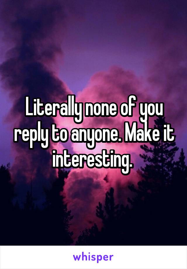 Literally none of you reply to anyone. Make it interesting. 