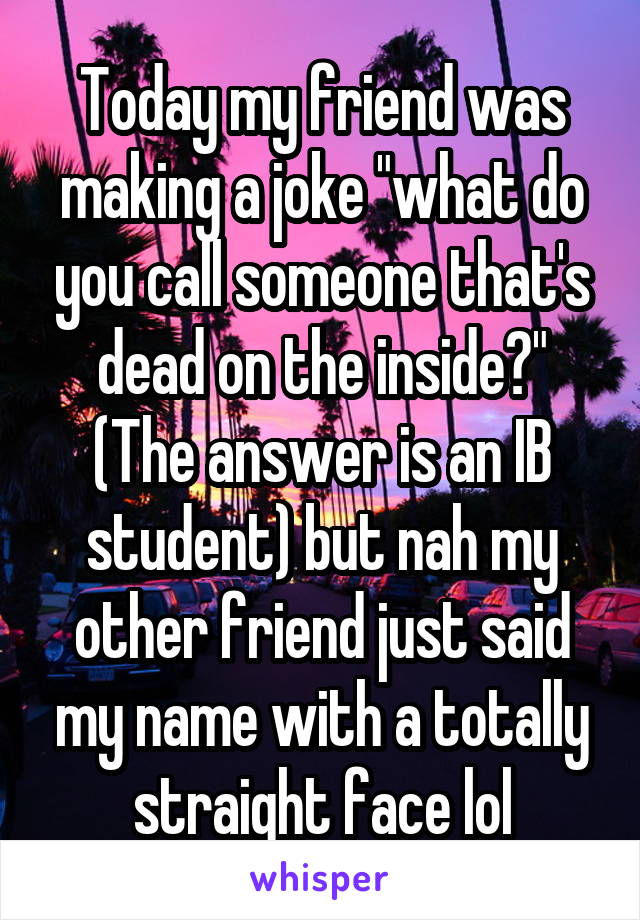 Today my friend was making a joke "what do you call someone that's dead on the inside?" (The answer is an IB student) but nah my other friend just said my name with a totally straight face lol