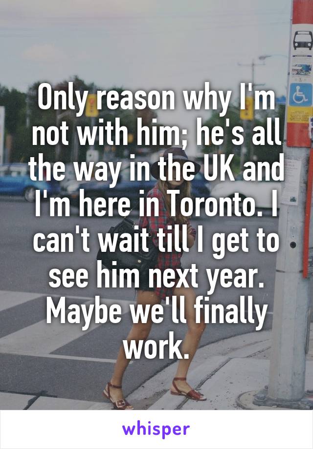 Only reason why I'm not with him; he's all the way in the UK and I'm here in Toronto. I can't wait till I get to see him next year. Maybe we'll finally work.