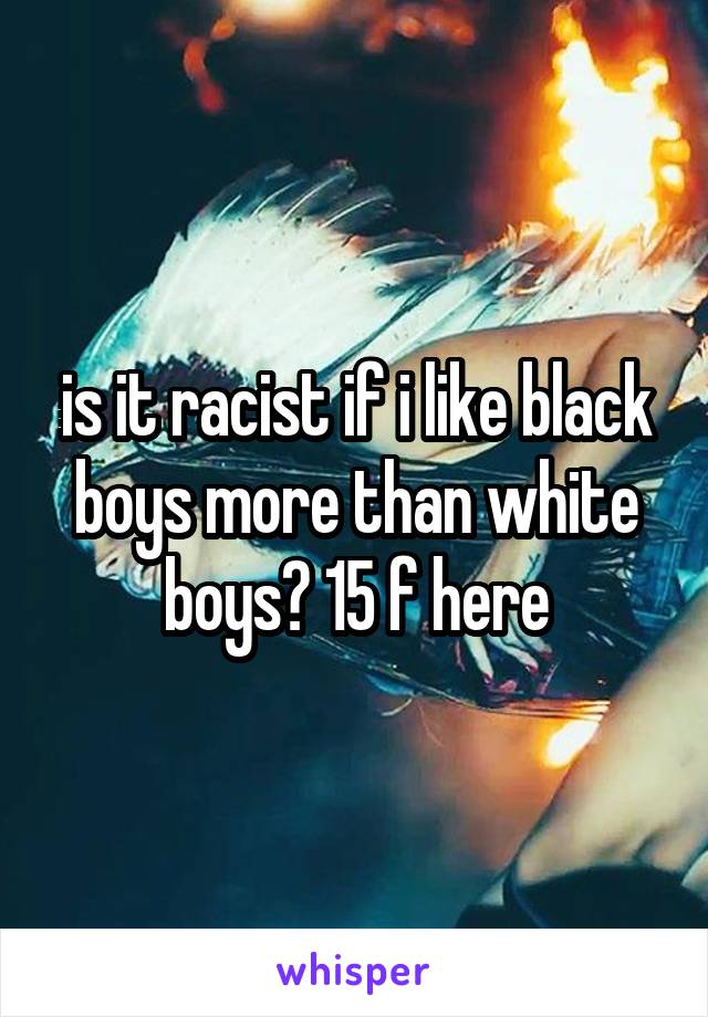 is it racist if i like black boys more than white boys? 15 f here