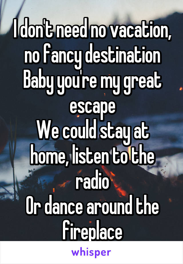 I don't need no vacation, no fancy destination
Baby you're my great escape
We could stay at home, listen to the radio
Or dance around the fireplace