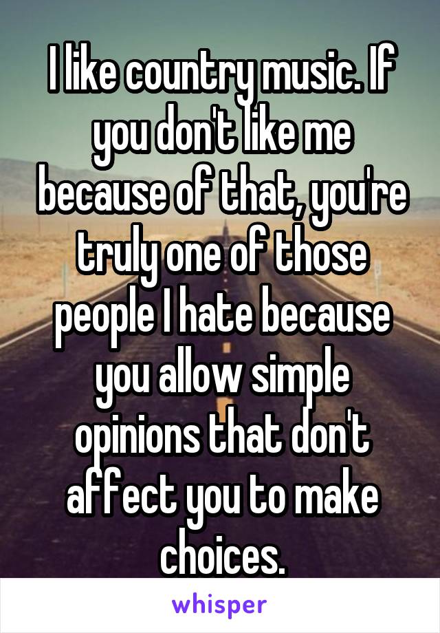 I like country music. If you don't like me because of that, you're truly one of those people I hate because you allow simple opinions that don't affect you to make choices.