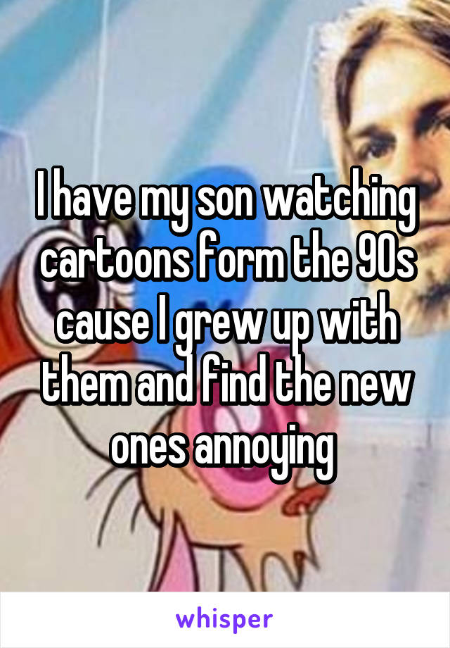 I have my son watching cartoons form the 90s cause I grew up with them and find the new ones annoying 