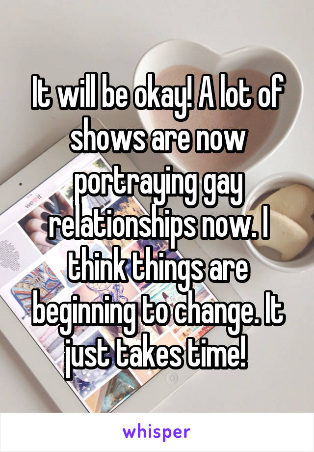 It will be okay! A lot of shows are now portraying gay relationships now. I think things are beginning to change. It just takes time! 