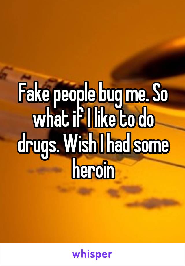 Fake people bug me. So what if I like to do drugs. Wish I had some heroin