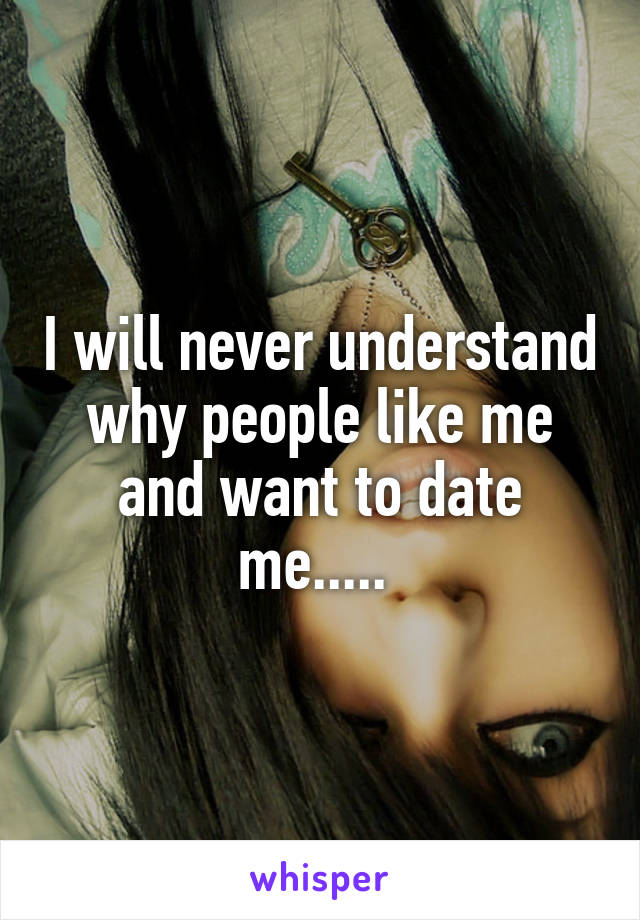 I will never understand why people like me and want to date me..... 