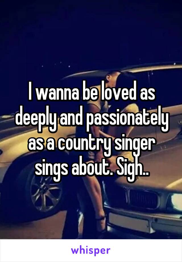 I wanna be loved as deeply and passionately as a country singer sings about. Sigh..