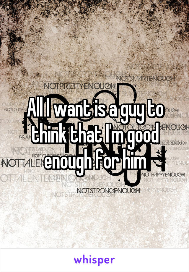 All I want is a guy to think that I'm good enough for him