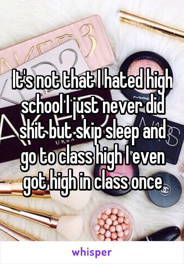 It's not that I hated high school I just never did shit but skip sleep and go to class high I even got high in class once