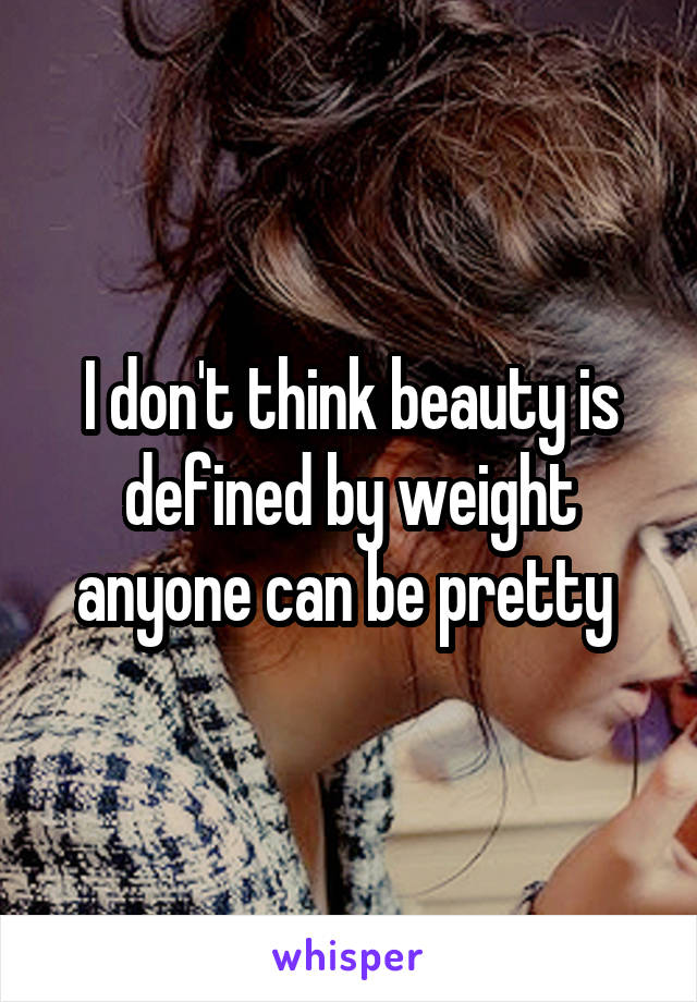 I don't think beauty is defined by weight anyone can be pretty 