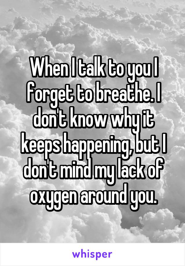 When I talk to you I forget to breathe. I don't know why it keeps happening, but I don't mind my lack of oxygen around you.