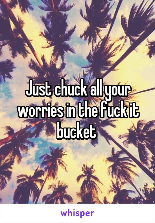 Just chuck all your worries in the fuck it bucket 