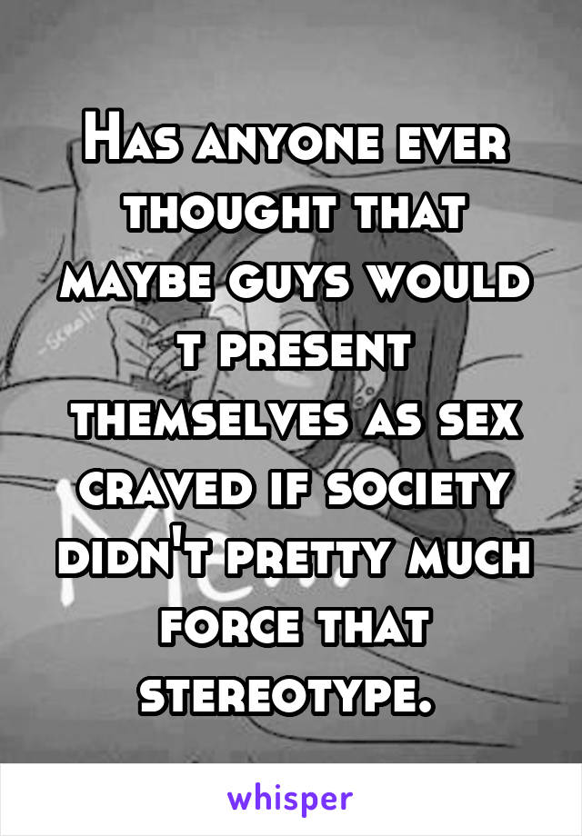 Has anyone ever thought that maybe guys would t present themselves as sex craved if society didn't pretty much force that stereotype. 