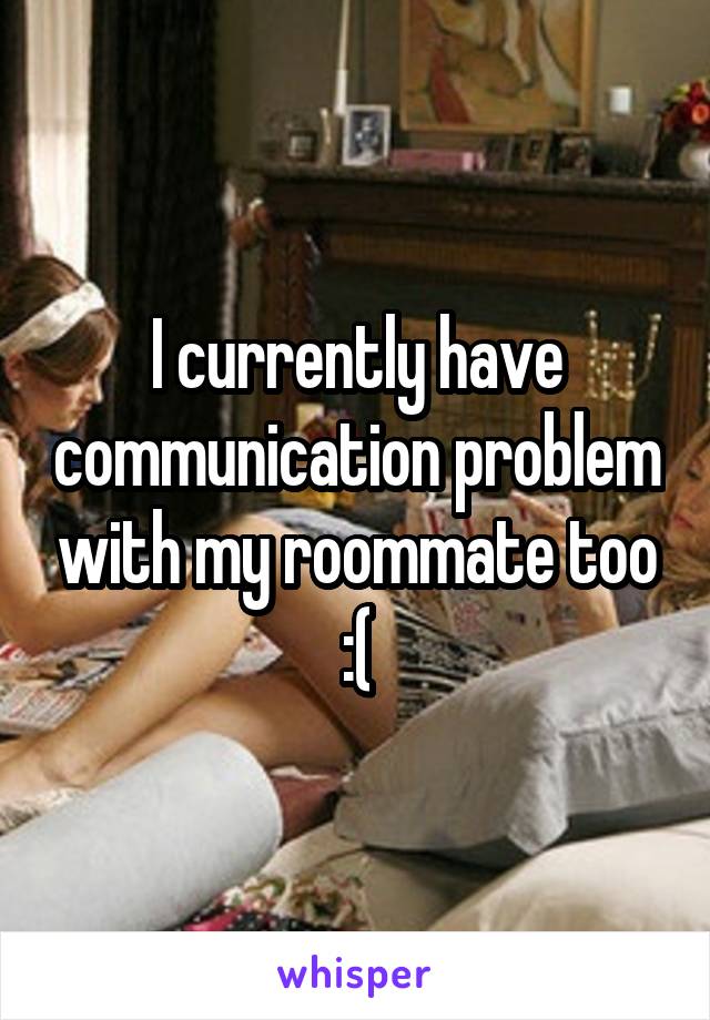 I currently have communication problem with my roommate too :(