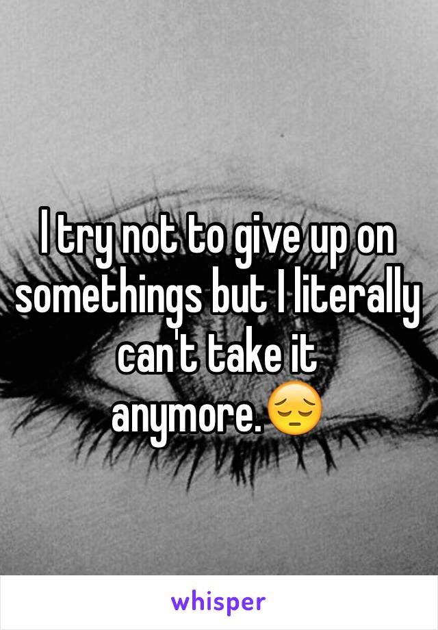 I try not to give up on somethings but I literally can't take it anymore.😔