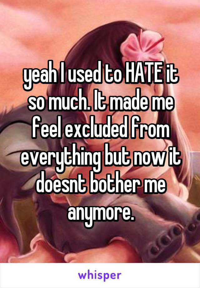 yeah I used to HATE it so much. It made me feel excluded from everything but now it doesnt bother me anymore.