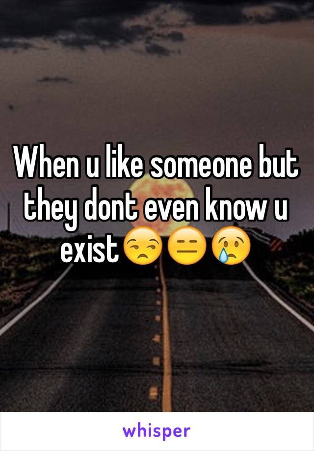 When u like someone but they dont even know u exist😒😑😢