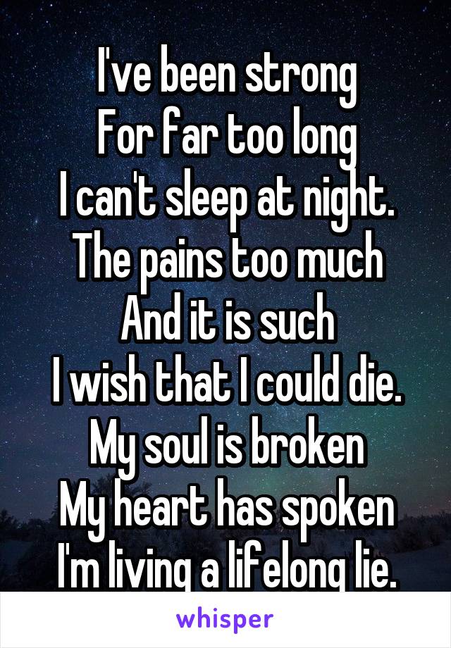 I've been strong
For far too long
I can't sleep at night.
The pains too much
And it is such
I wish that I could die.
My soul is broken
My heart has spoken
I'm living a lifelong lie.