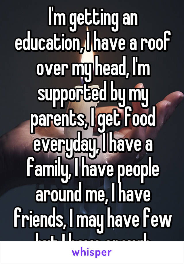 I'm getting an education, I have a roof over my head, I'm supported by my parents, I get food everyday, I have a family, I have people around me, I have friends, I may have few but I have enough