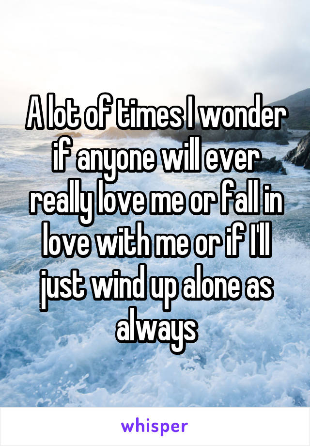 A lot of times I wonder if anyone will ever really love me or fall in love with me or if I'll just wind up alone as always