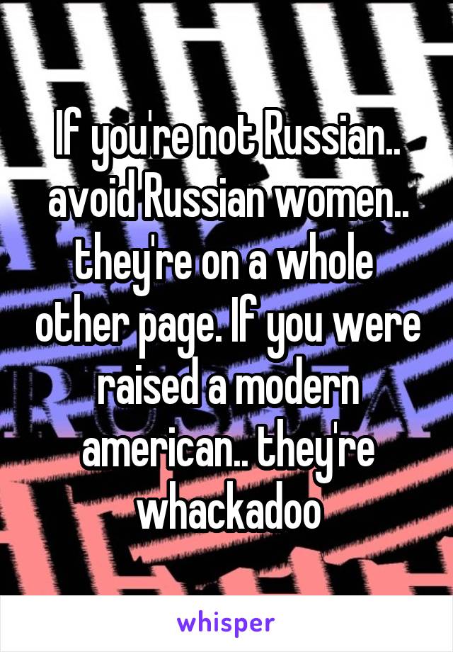 If you're not Russian.. avoid Russian women.. they're on a whole  other page. If you were raised a modern american.. they're whackadoo