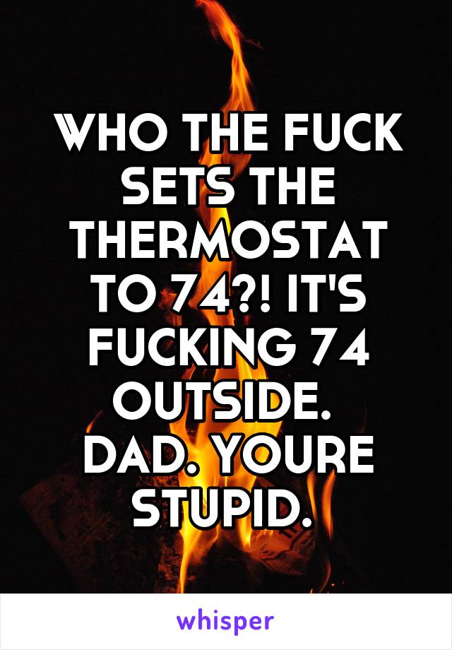 WHO THE FUCK SETS THE THERMOSTAT TO 74?! IT'S FUCKING 74 OUTSIDE. 
DAD. YOURE STUPID. 