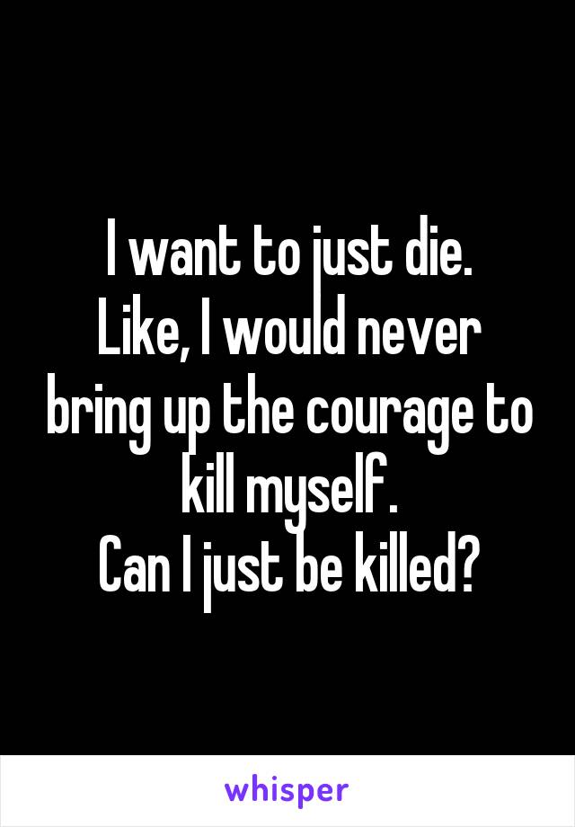 I want to just die.
Like, I would never bring up the courage to kill myself.
Can I just be killed?