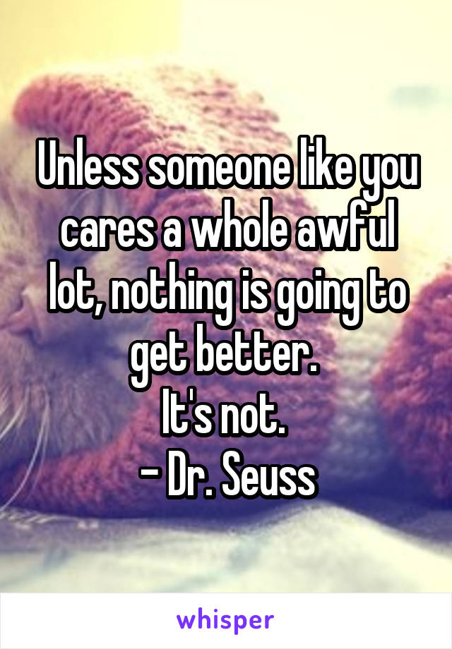 Unless someone like you cares a whole awful lot, nothing is going to get better. 
It's not. 
- Dr. Seuss