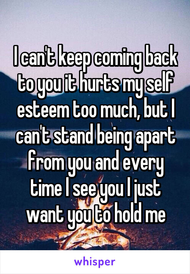 I can't keep coming back to you it hurts my self esteem too much, but I can't stand being apart from you and every time I see you I just want you to hold me