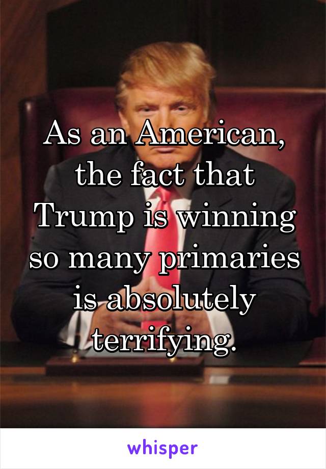 As an American, the fact that Trump is winning so many primaries is absolutely terrifying.