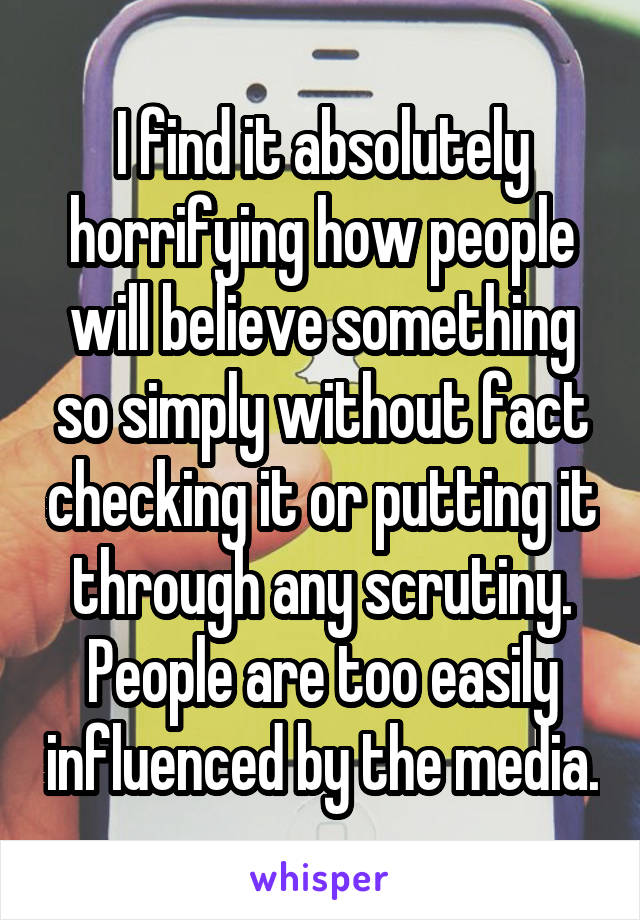 I find it absolutely horrifying how people will believe something so simply without fact checking it or putting it through any scrutiny. People are too easily influenced by the media.