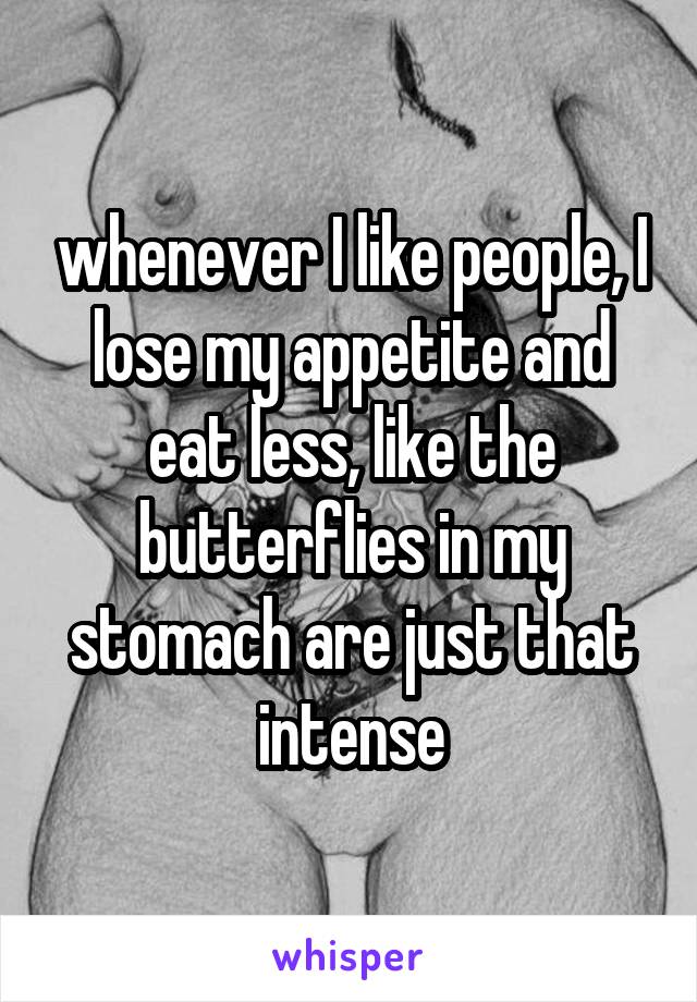 whenever I like people, I lose my appetite and eat less, like the butterflies in my stomach are just that intense