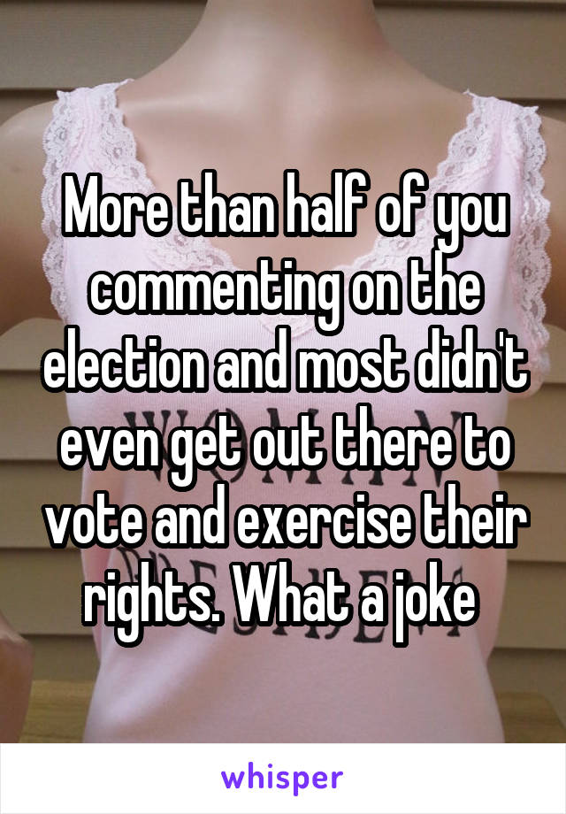 More than half of you commenting on the election and most didn't even get out there to vote and exercise their rights. What a joke 