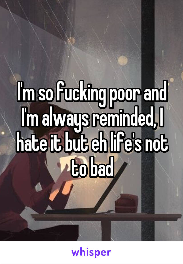 I'm so fucking poor and I'm always reminded, I hate it but eh life's not to bad