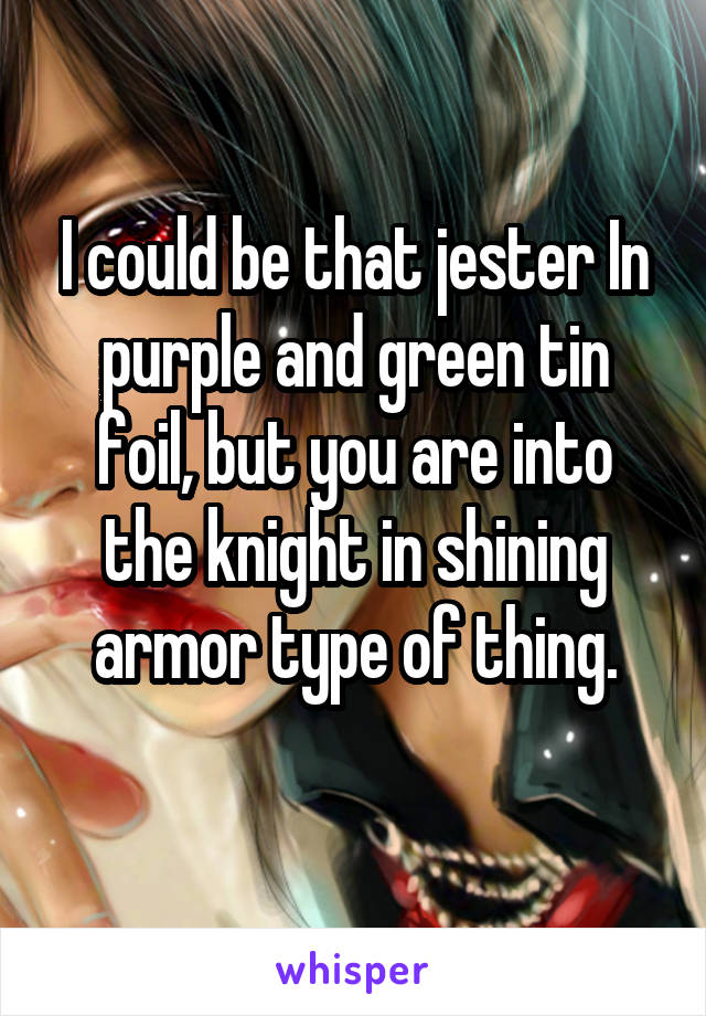 I could be that jester In purple and green tin foil, but you are into the knight in shining armor type of thing.
