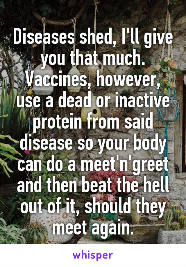 Diseases shed, I'll give you that much. Vaccines, however, use a dead or inactive protein from said disease so your body can do a meet'n'greet and then beat the hell out of it, should they meet again.