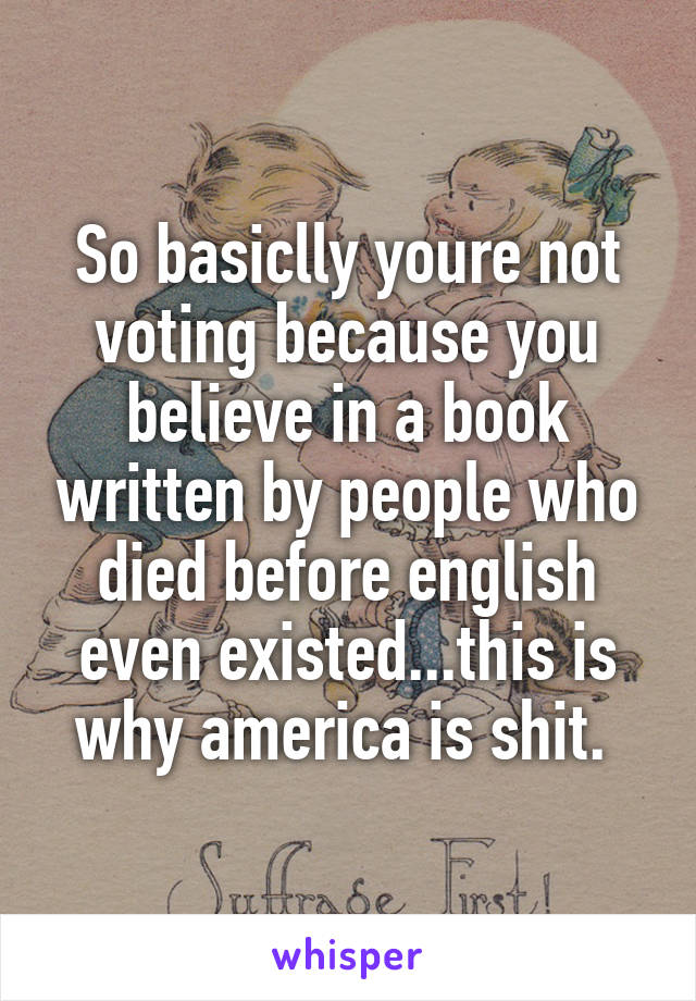 So basiclly youre not voting because you believe in a book written by people who died before english even existed...this is why america is shit. 