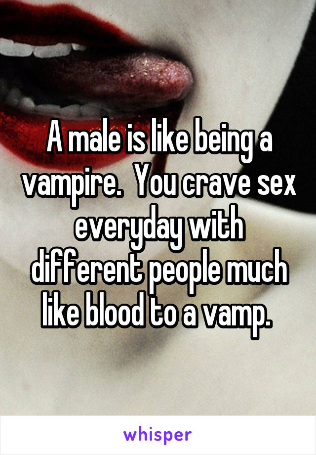 A male is like being a vampire.  You crave sex everyday with different people much like blood to a vamp. 