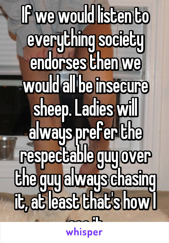 If we would listen to everything society endorses then we would all be insecure sheep. Ladies will always prefer the respectable guy over the guy always chasing it, at least that's how I see it