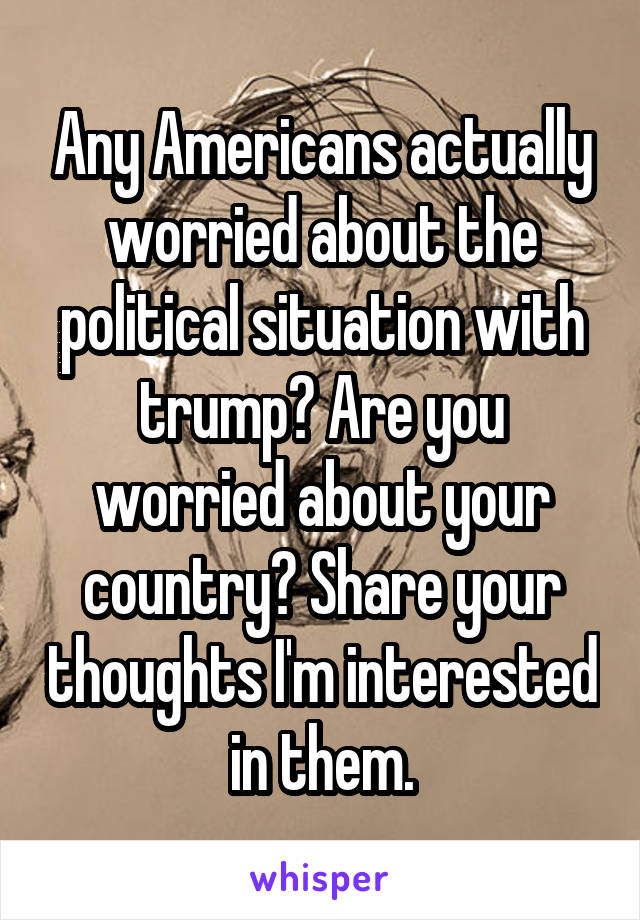 Any Americans actually worried about the political situation with trump? Are you worried about your country? Share your thoughts I'm interested in them.