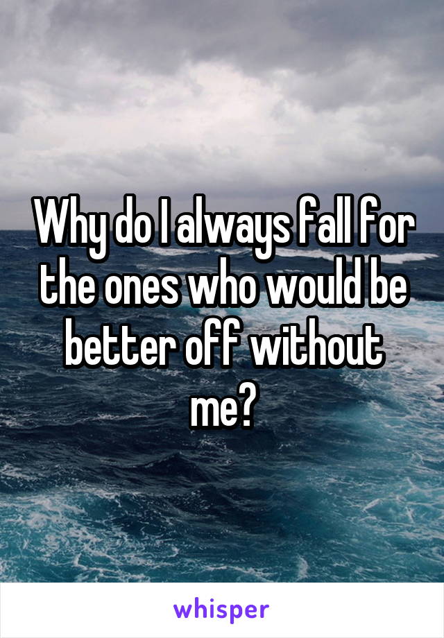 Why do I always fall for the ones who would be better off without me?